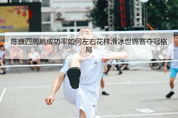 陈巍四周跳成功率如何左右花样滑冰世锦赛夺冠格局