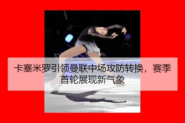 卡塞米罗引领曼联中场攻防转换，赛季首轮展现新气象