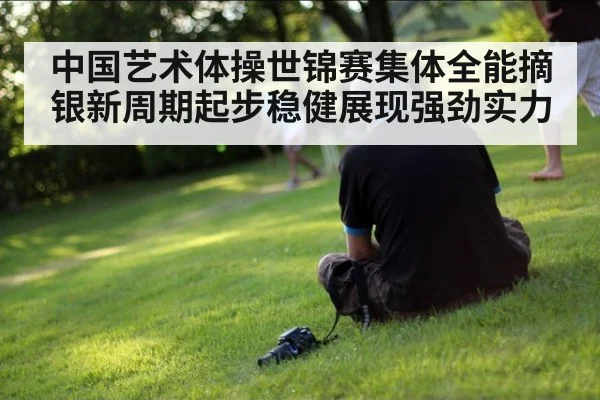 中国艺术体操世锦赛集体全能摘银新周期起步稳健展现强劲实力