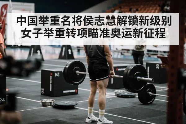 中国举重名将侯志慧解锁新级别 女子举重转项瞄准奥运新征程