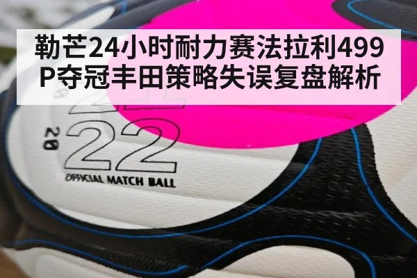 勒芒24小时耐力赛法拉利499P夺冠丰田策略失误复盘解析